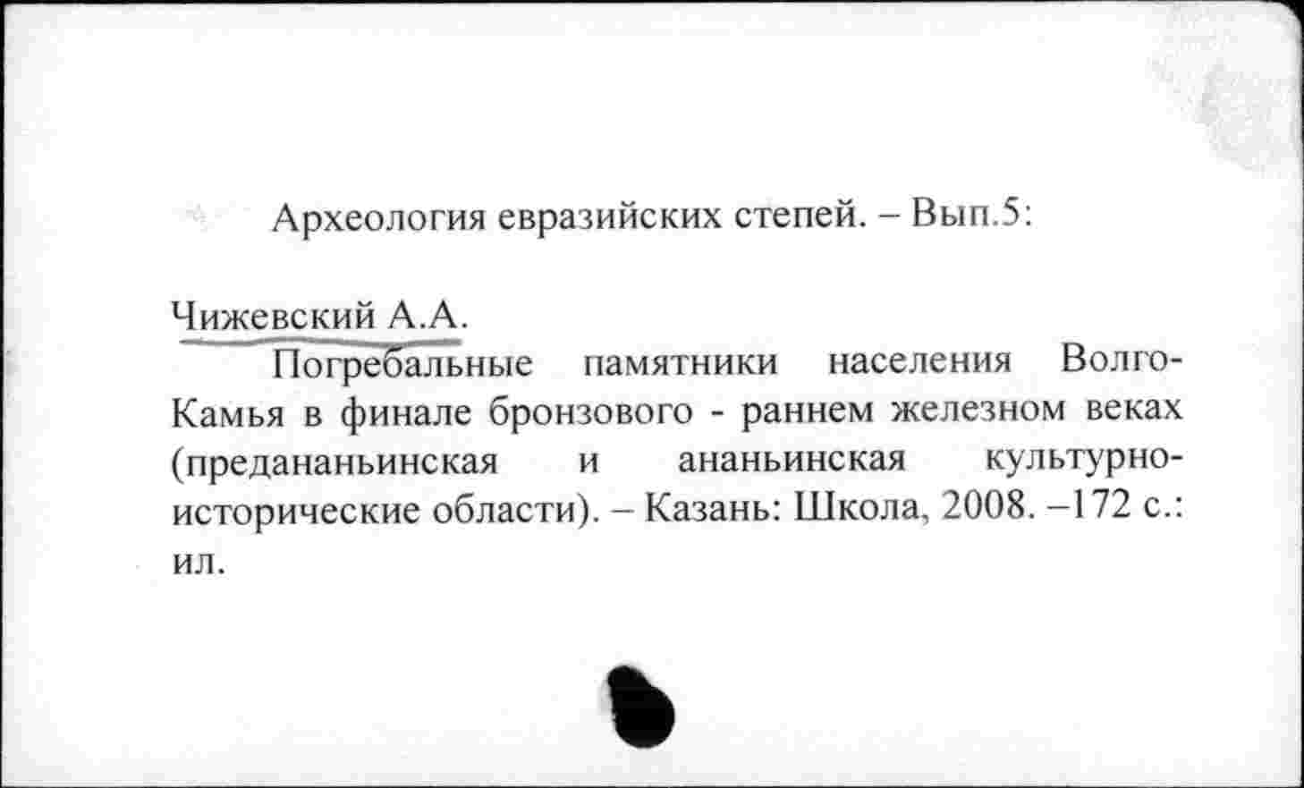 ﻿Археология евразийских степей. - Вып.5:
Чижевский А.А.
Погребальные памятники населения Волго-Камья в финале бронзового - раннем железном веках (предананьинская и ананьинская культурноисторические области). - Казань: Школа, 2008. -172 с.: ил.